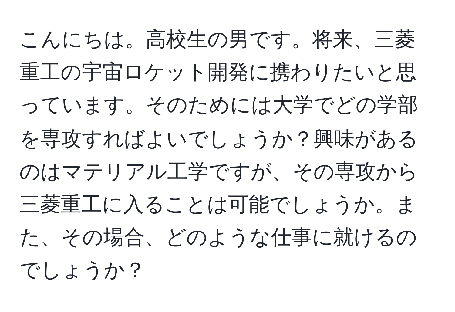 こんにちは。高校生の男です。将来、三菱重工の宇宙ロケット開発に携わりたいと思っています。そのためには大学でどの学部を専攻すればよいでしょうか？興味があるのはマテリアル工学ですが、その専攻から三菱重工に入ることは可能でしょうか。また、その場合、どのような仕事に就けるのでしょうか？
