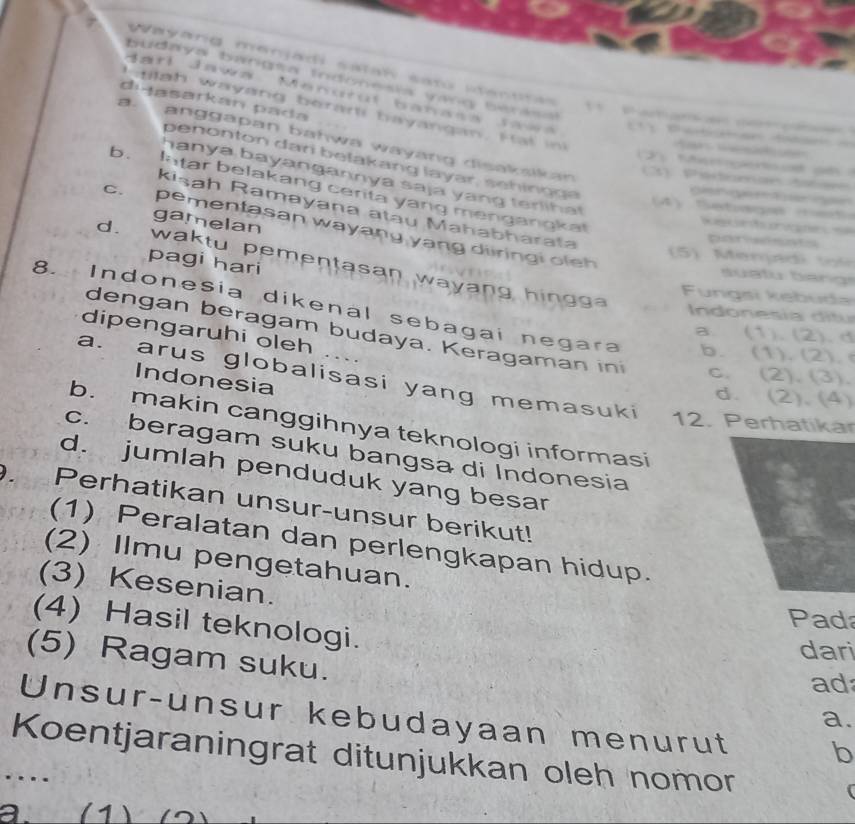 budaya bangta indonesia vang beria
Wayard menjad satal sat sentras 
duasarkan pada
Jarl Jawa Manuruí banass Jawa P a d 
h alah wayang berari hayangan. F at i
a anggapan bahwa wayang disakalkan 

penonton dari belakang layar, sehin g a 
Mçnoat a 
hanya bayangannya saja yang terliha
3) Pédomae ttae
b. latar belakang cerita yang mengangkal

4 ese r e 
Kisah Ramayana atāu Mahabharata
gamelan
h Ke
c. pementasan wayang yang diiringi oleh
D 
5 Menja t 
pagi hari
d. waktu pementasan wayang hingga
Fungsi kebuda
8. Indonesia dikenal sebagai negara b. (1). (2).
In on e s d ta
dipengaruhi oleh
dengan beragam budaya. Keragaman in
a. (1).(2). d
c. (2). (3).
a. arus globalisasi yang memasuki
Indonesia
d. (2).(4)
12. Perhatikar
b. makin canggihnya teknologi informasi
c. beragam suku bangsa di Indonesia
D. d. jumlah penduduk yang besar
Perhatikan unsur-unsur berikut!
(1) Peralatan dan perlengkapan hidup.
(2) Ilmu pengetahuan.
(3) Kesenian.
Pada
(4) Hasil teknologi.
dari
(5) Ragam suku.
ad
Unsur-unsur kebudayaan menurut b
a.
Koentjaraningrat ditunjukkan oleh nomor
…
a. (1)