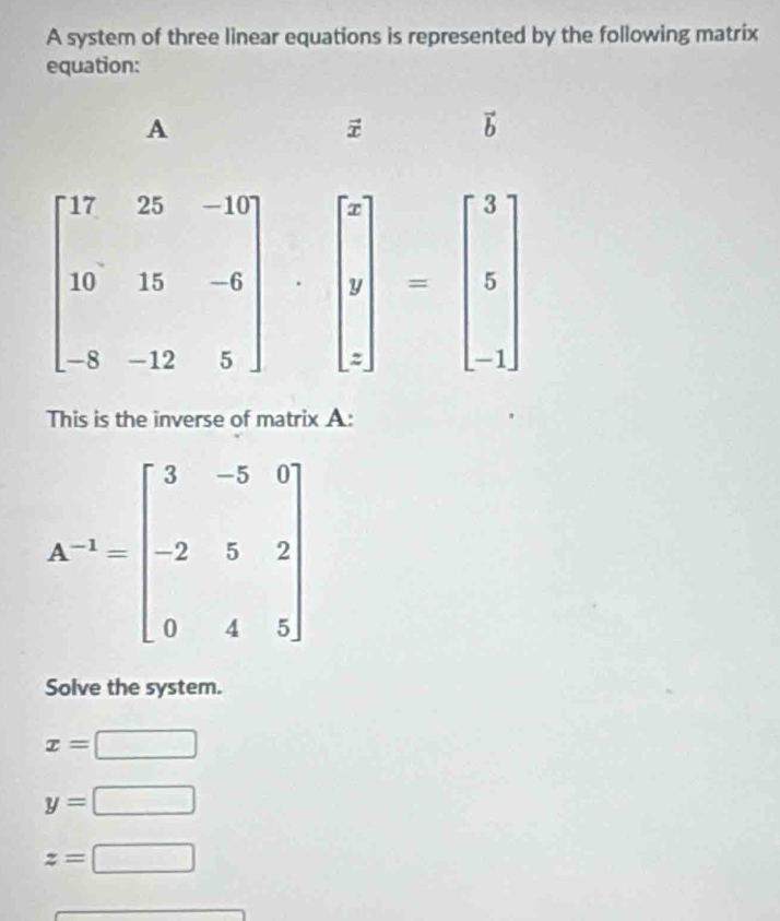 A system of three linear equations is represented by the following matrix
equation:
This is the inverse of matrix A:
Solve the system.
x=□
y=□
z=□