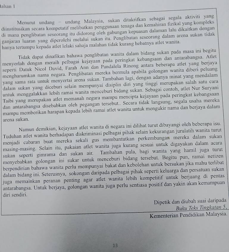 Bahan l
Menurut undang - undang Malaysia, sukan ditakrifkan sebagai segala aktiviti yang
diinstitusikan secara kompetatif melibatkan penggunaan tenaga dan kemahiran fizikal yang kompleks
di mana penglibatan seseorang itu didorong oleh gabungan kepuasan dalaman lalu dikaitkan dengan
ganjaran luaran yang diperolehi melalui sukan itu. Penglibatan seseorang dalam arena sukan tidak
hanya tertumpu kepada atlet lelaki sahaja malahan tidak kurang hebatnya atlet wanita.
Tidak dapat dinafikan bahawa penglibatan wanita dalam bidang sukan pada masa ini begitu
menyerlah dengan meraih pelbagai kejayaan pada peringkat kebangsaan dan antarabangsa. Atlet
seperti Datuk Nicol David, Farah Ann dan Pandalela Rinong antara beberapa atlet yang berjaya
mengharumkan nama negara. Penglibatan mereka bermula apabila golongan wanita diberi peluang
yang sama rata untuk menyertai arena sukan. Tambahan lagi, dengan adanya minat yang mendalam
dalam sukan yang diceburi selain mempunyai disiplin diri yang tinggi merupakan salah satu cara
untuk menggalakkan lebih ramai wanita menceburi bidang sukan. Sebagai contoh, atlet Nur Suryani
Taibi yang merupakan atlet memanah negara mampu mencipta kejayaan pada peringkat kebangsaan
dan antarabangsa disebabkan oleh pegangan tersebut.. Secara tidak langsung, segala usaha mereka
mampu memberikan harapan kepada lebih ramai atlet wanita untuk mengukir nama dan berjaya dalam
arena sukan.
Namun demikian, kejayaan atlet wanita di negara ini dilihat turut dibayangi oleh beberapa isu.
Tuduhan atlet wanita berhadapan diskriminasi pelbagai pihak selain kekurangan jurulatih wanita turut
menjadi cabaran buat mereka sekali gus membantutkan perkembangan mereka dalam sukan
masing-masing. Selain itu, pakaian atlet wanita juga kurang sesuai untuk digayakan dalam acara
sukan seperti gimrama dan sukan air. Tambahan pula, bagi wanita yang hamil juga turut
menyebabkan golongan ini sukar untuk menceburi bidang tersebut. Begitu pun, ramai netizen
berpendirian bahawa wanita perlu mempunyai bakat dan kebolehan untuk bersukan jika mahu terlibat
dalam bidang ini. Seterusnya, sokongan daripada pelbagai pihak seperti keluarga dan persatuan sukan
juga memainkan peranan penting agar atlet wanita lebih kompetitif untuk berjuang di pentas 
antarabangsa. Untuk berjaya, golongan wanita juga perlu sentiasa positif dan yakin akan kemampuan
diri sendiri.
Dipetik dan diubah suai daripada
Buku Teks Tingkatan 5,
Kementerian Pendidikan Malaysia.
13