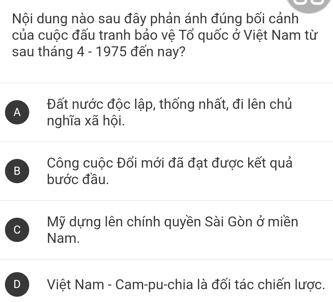 Nội dung nào sau đây phản ánh đúng bối cảnh
của cuộc đấu tranh bảo vệ Tổ quốc ở Việt Nam từ
sau tháng 4 - 1975 đến nay?
A
Đất nước độc lập, thống nhất, đi lên chủ
nghĩa xã hội.
B
Công cuộc Đổi mới đã đạt được kết quả
bước đầu.
C
Mỹ dựng lên chính quyền Sài Gòn ở miền
Nam.
D Việt Nam - Cam-pu-chia là đối tác chiến lược.