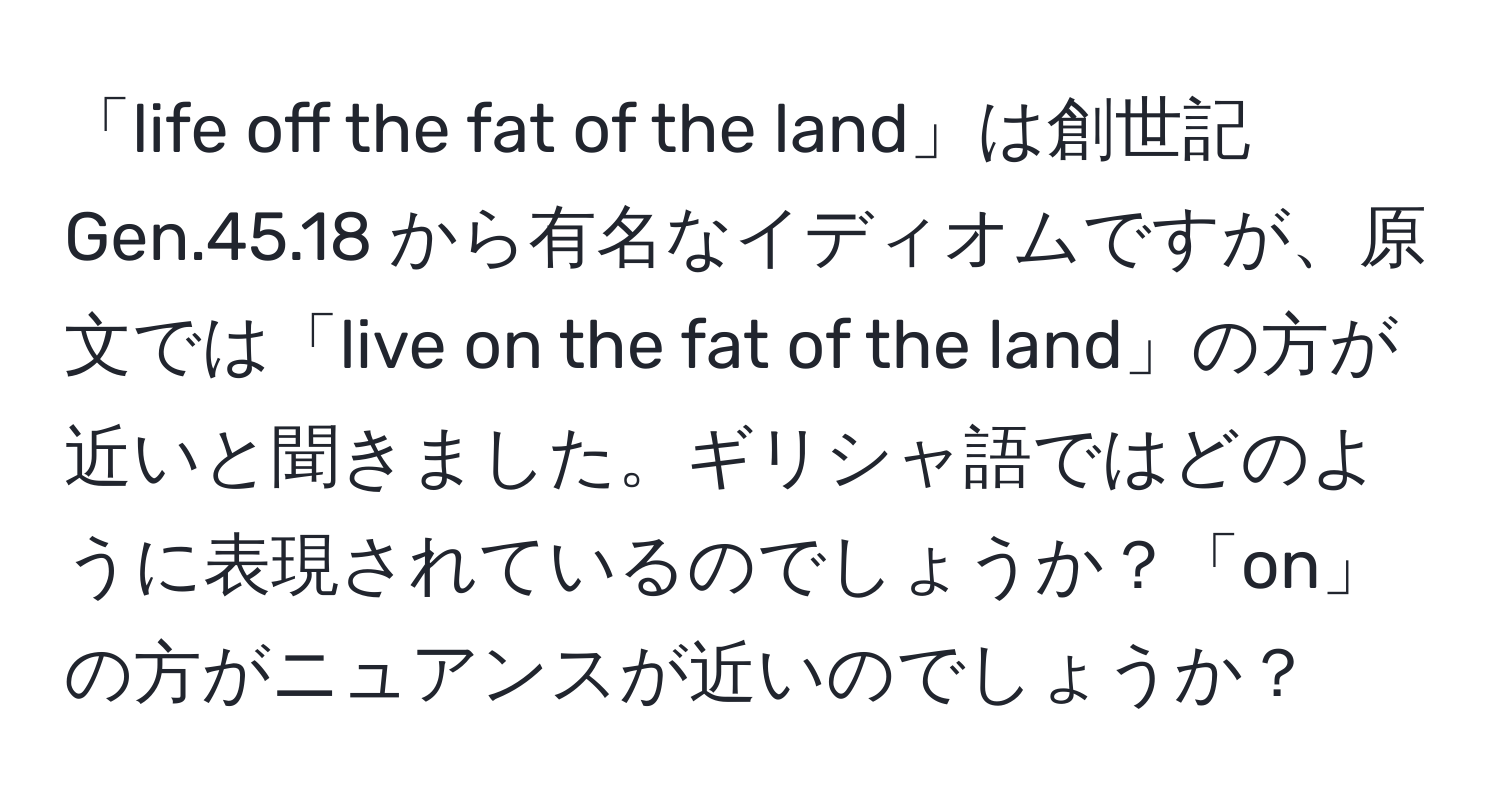 「life off the fat of the land」は創世記 Gen.45.18 から有名なイディオムですが、原文では「live on the fat of the land」の方が近いと聞きました。ギリシャ語ではどのように表現されているのでしょうか？「on」の方がニュアンスが近いのでしょうか？