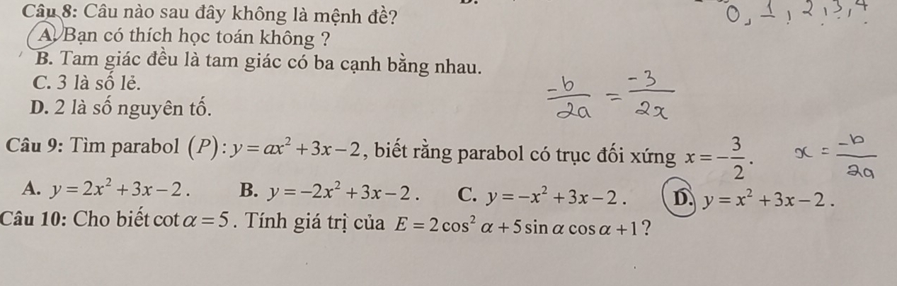 Câu nào sau đây không là mệnh đề?
A Bạn có thích học toán không ?
B. Tam giác đều là tam giác có ba cạnh bằng nhau.
C. 3 là số lẻ.
D. 2 là số nguyên tố.
Câu 9: Tìm parabol (P):y=ax^2+3x-2 , biết rằng parabol có trục đối xứng x=- 3/2 .
A. y=2x^2+3x-2. B. y=-2x^2+3x-2. C. y=-x^2+3x-2. D y=x^2+3x-2. 
Câu 10: Cho biết cot alpha =5. Tính giá trị của E=2cos^2alpha +5sin alpha cos alpha +1 ?