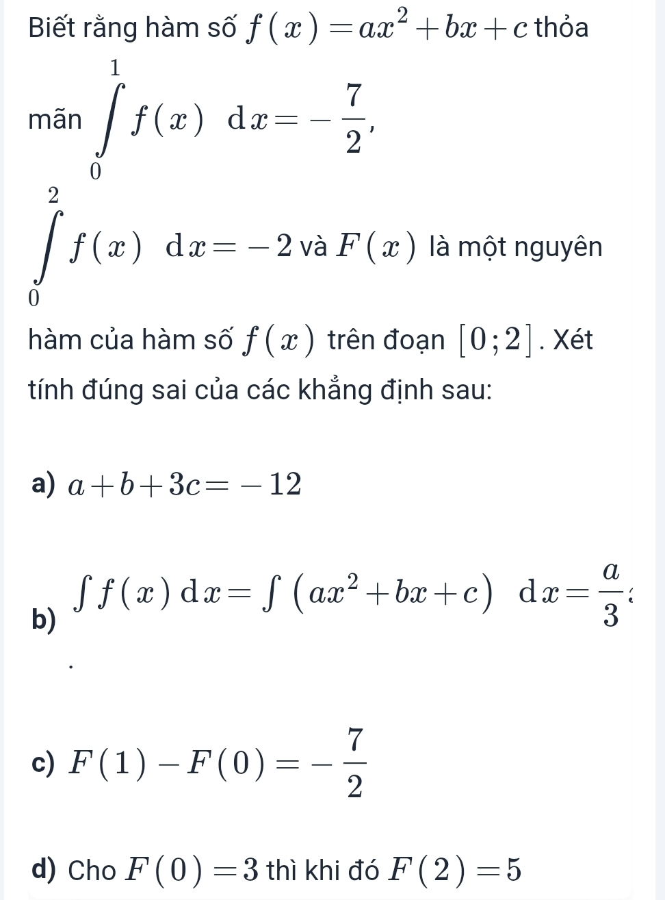 Biết rằng hàm số f(x)=ax^2+bx+c thỏa
mãn ∈tlimits _0^(1f(x)dx=-frac 7)2,
∈tlimits _0^(2f(x)dx=-2 và F(x) là một nguyên
hàm của hàm số f(x) trên đoạn [0;2]. Xét
tính đúng sai của các khẳng định sau:
a) a+b+3c=-12
b)
∈t f(x)dx=∈t (ax^2)+bx+c) d x= a/3 
c) F(1)-F(0)=- 7/2 
d) Cho F(0)=3 thì khi đó F(2)=5