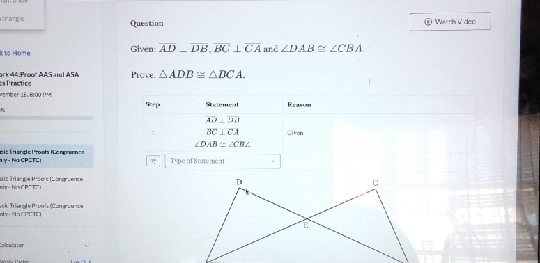 triangle Question Watch Video 
k to Home Given: overline AD⊥ overline DB, overline BC⊥ overline CA and ∠ DAB≌ ∠ CBA. 
ork 44:Proof AAS and ASA Prove: △ ADB≌ △ BCA. 
es Practice 
vember 18, 8:00 PM 
Step Statement Reason 
%
AD⊥ DB
1 overline BC⊥ overline CA Given
∠ DAB≌ ∠ CBA
sic Triangle Proofs (Congruence 
nly - No CPCTC) try Type of Statement 
asic Triangle Proofs (Congruence 
nly - No CPCTC) 
asic Triangle Proofs (Congruence 
nly - No CPCTC) 
Calculator 
Vesly Riche