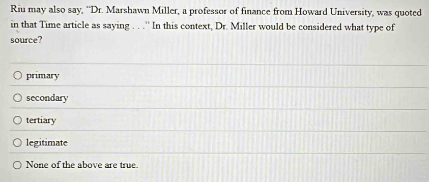 Riu may also say, “Dr. Marshawn Miller, a professor of finance from Howard University, was quoted
in that Time article as saying . . .” In this context, Dr. Miller would be considered what type of
source?
primary
secondary
tertiary
legitimate
None of the above are true.