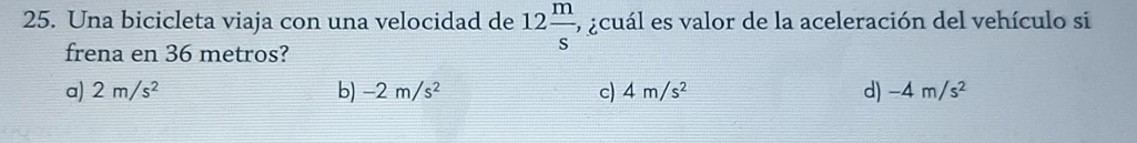 Una bicicleta viaja con una velocidad de 12 m/s , 5 acuál es valor de la aceleración del vehículo si
frena en 36 metros?
a) 2m/s^2 b) -2m/s^2 c) 4m/s^2 d) -4m/s^2