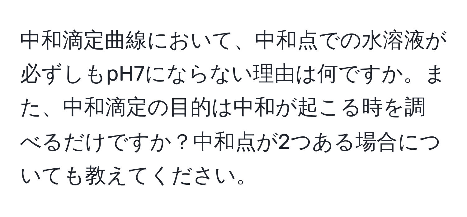 中和滴定曲線において、中和点での水溶液が必ずしもpH7にならない理由は何ですか。また、中和滴定の目的は中和が起こる時を調べるだけですか？中和点が2つある場合についても教えてください。