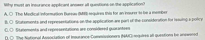 Why must an insurance applicant answer all questions on the application?
A. ○ The Medical Information Bureau (MIB) requires this for an insurer to be a member
B. ○ Statements and representations on the application are part of the consideration for issuing a policy
C. ○ Statements and representations are considered guarantees
D. ○ The National Association of Insurance Commissioners (NAIC) requires all questions be answered