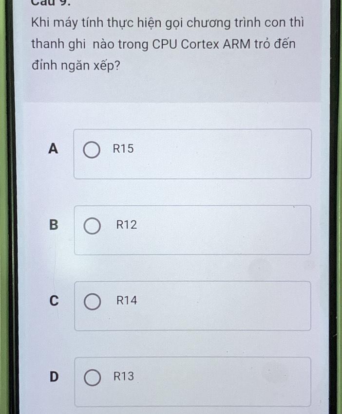 Cau 9.
Khi máy tính thực hiện gọi chương trình con thì
thanh ghi nào trong CPU Cortex ARM trỏ đến
đỉnh ngăn xếp?
A R15
B R12
C R14
D R13