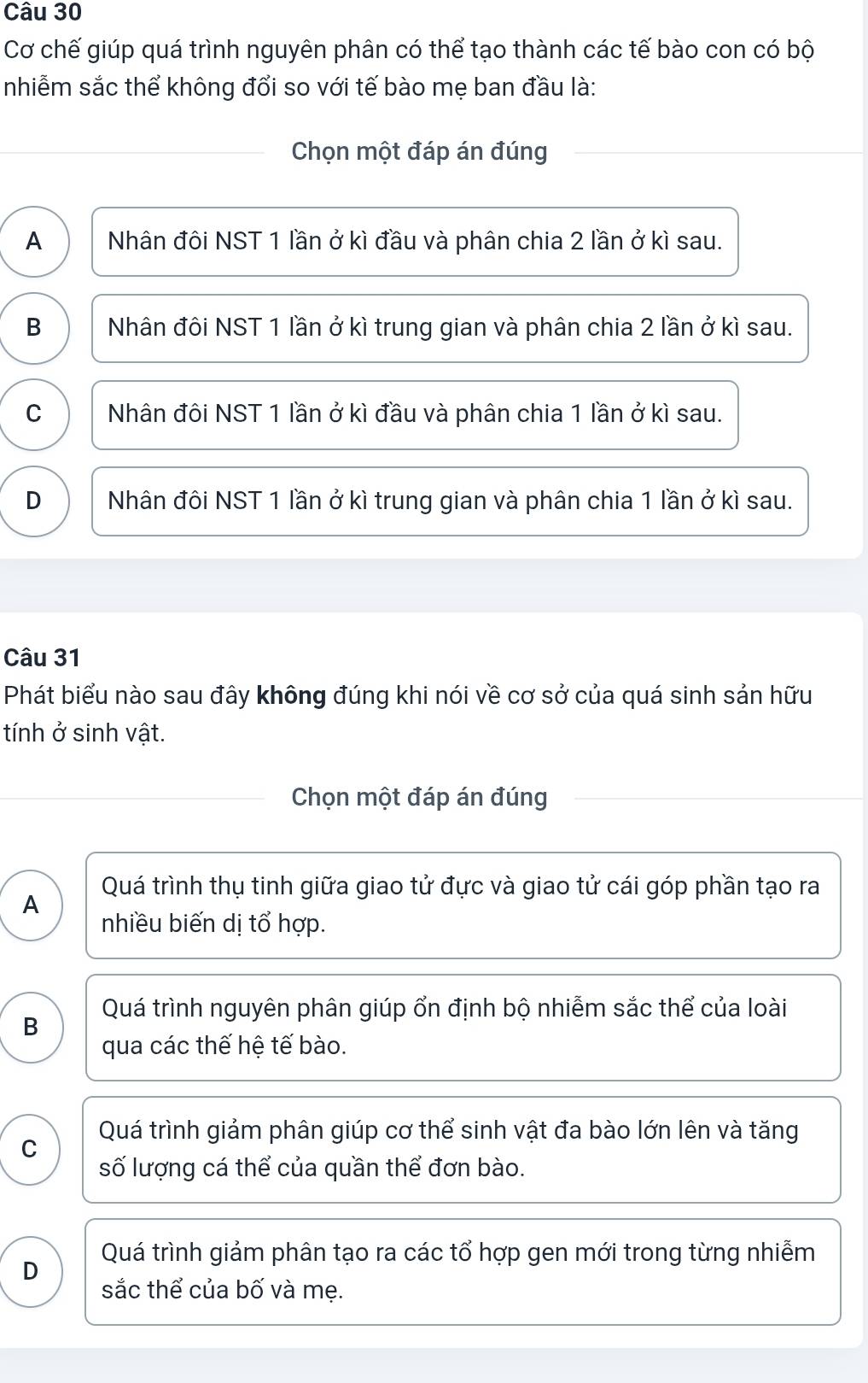 Cơ chế giúp quá trình nguyên phân có thể tạo thành các tế bào con có bộ
nhiễm sắc thể không đổi so với tế bào mẹ ban đầu là:
Chọn một đáp án đúng
A Nhân đôi NST 1 lần ở kì đầu và phân chia 2 lần ở kì sau.
B Nhân đôi NST 1 lần ở kì trung gian và phân chia 2 lần ở kì sau.
C Nhân đôi NST 1 lần ở kì đầu và phân chia 1 lần ở kì sau.
D Nhân đôi NST 1 lần ở kì trung gian và phân chia 1 lần ở kì sau.
Câu 31
Phát biểu nào sau đây không đúng khi nói về cơ sở của quá sinh sản hữu
tính ở sinh vật.
Chọn một đáp án đúng
Quá trình thụ tinh giữa giao tử đực và giao tử cái góp phần tạo ra
A
nhiều biến dị tổ hợp.
B Quá trình nguyên phân giúp ổn định bộ nhiễm sắc thể của loài
qua các thế hệ tế bào.
Quá trình giảm phân giúp cơ thể sinh vật đa bào lớn lên và tăng
C
số lượng cá thể của quần thể đơn bào.
Quá trình giảm phân tạo ra các tổ hợp gen mới trong từng nhiễm
D sắc thể của bố và mẹ.