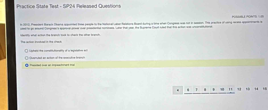 Practice State Test - SP24 Released Questions
POSSIBLE POINTS: 1.05
In 2012, President Barack Obama appointed three people to the National Labor Relations Board during a time when Congress was not in session. This practice of using recess appointments is
used to go around Congress's approval power over presidential nominees. Later that year, the Supreme Court ruled that this action was unconstitutional.
identify what action the branch took to check the other branch.
The action involved in the check
Upheld the constitutionality of a legislative act
Overruled an action of the executive branch
Presided over an impeachment trial
6 7 8 9 10 11 12 13 14 15