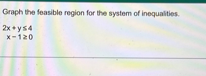 Graph the feasible region for the system of inequalities.
2x+y≤ 4
x-1≥ 0