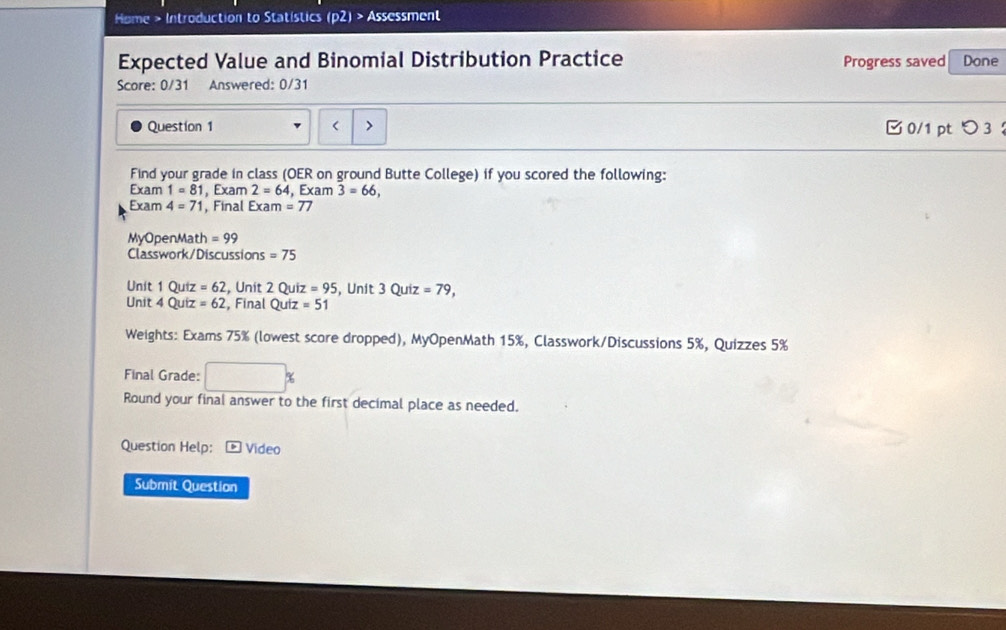 Home > Introduction to Statístics (p2) > Assessment 
Expected Value and Binomial Distribution Practice Progress saved Done 
Score: 0/31 Answered: 0/31 
Question 1 < 0/1 pt つ 3 ： 
Find your grade in class (OER on ground Butte College) if you scored the following: 
Exam 1=81 , Exam 2=64 , Exam 3=66, 
Exam 4=71 , Final Exam =77
MyOpenMath = 99
Classwork/Discussions = 75
Unit 1 Quiz =62 , Unit 2Quiz=95 , Unit 3 Quiz =79, 
Unit 4 Quiz =62 , Final Quiz=51
Weights: Exams 75% (lowest score dropped), MyOpenMath 15%, Classwork/Discussions 5%, Quizzes 5%
Final Grade: 
Round your final answer to the first decimal place as needed. 
Question Help: * Vídeo 
Submit Question