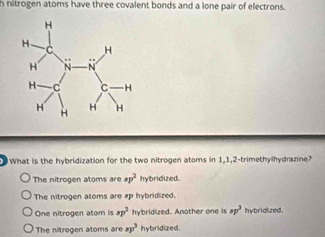 nitrogen atoms have three covalent bonds and a lone pair of electrons.
What is the hybridization for the two nitrogen atoms in 1, 1, 2 -trimethylhydrazine?
The nitrogen atoms are sp^2 hybridized.
The nitrogen atoms are sp hybridized.
One nitrogen atom is sp^2 hybridized. Another one is sp^3 hybridized.
The nitrogen atoms are sp^3 hybridized.