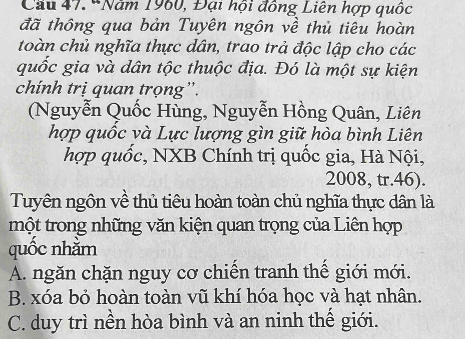 Cầu 47. 'Năm 1960, Đại hội đông Liên hợp quốc
đã thông qua bản Tuyên ngôn về thủ tiêu hoàn
toàn chủ nghĩa thực dân, trao trả độc lập cho các
quốc gia và dân tộc thuộc địa. Đó là một sự kiện
chính trị quan trọng”.
(Nguyễn Quốc Hùng, Nguyễn Hồng Quân, Liên
hợp quốc và Lực lượng gìn giữ hòa bình Liên
hợp quốc, NXB Chính trị quốc gia, Hà Nội,
2008, tr. 46).
Tuyên ngôn về thủ tiêu hoàn toàn chủ nghĩa thực dân là
một trong những văn kiện quan trọng của Liên hợp
quốc nhằm
A. ngăn chặn nguy cơ chiến tranh thế giới mới.
B. xóa bỏ hoàn toàn vũ khí hóa học và hạt nhân.
C. duy trì nền hòa bình và an ninh thế giới.