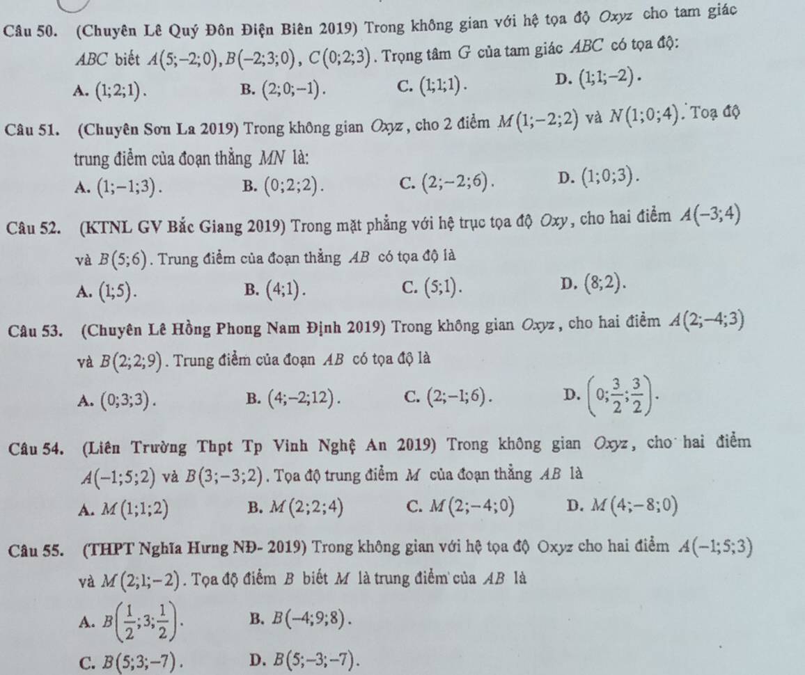 (Chuyên Lê Quý Đôn Điện Biên 2019) Trong không gian với hệ tọa độ Oxyz cho tam giác
ABC biết A(5;-2;0),B(-2;3;0),C(0;2;3). Trọng tâm G của tam giác ABC có tọa độ:
A. (1;2;1). B. (2;0;-1). C. (1;1;1).
D. (1;1;-2).
Câu 51. (Chuyên Sơn La 2019) Trong không gian Oxyz, cho 2 điểm M(1;-2;2) và N(1;0;4) Toạ độ
trung điểm của đoạn thằng MN là:
A. (1;-1;3). (0;2;2). C. (2;-2;6). D. (1;0;3).
B.
Câu 52. (KTNL GV Bắc Giang 2019) Trong mặt phẳng với hệ trục tọa độ Oxy, cho hai điểm A(-3;4)
và B(5;6). Trung điểm của đoạn thẳng AB có tọa độ là
C.
A. (1;5). B. (4;1). (5;1).
D. (8;2).
Câu 53. (Chuyên Lê Hồng Phong Nam Định 2019) Trong không gian Oxyz , cho hai điềm A(2;-4;3)
và B(2;2;9). Trung điểm của đoạn AB có tọa độ là
A. (0;3;3). B. (4;-2;12). C. (2;-1;6). D. (0; 3/2 ; 3/2 ).
Câu 54. (Liên Trường Thpt Tp Vinh Nghệ An 2019) Trong không gian Oxyz, cho hai điểm
A(-1;5;2) và B(3;-3;2). Tọa độ trung điểm M của đoạn thẳng AB là
A. M(1;1;2) B. M(2;2;4) C. M(2;-4;0) D. M(4;-8;0)
Câu 55. (THPT Nghĩa Hưng NĐ- 2019) Trong không gian với hệ tọa độ Oxyz cho hai điểm A(-1;5;3)
và M(2;1;-2). Tọa độ điểm B biết M là trung điểm của AB là
A. B( 1/2 ;3; 1/2 ). B. B(-4;9;8).
C. B(5;3;-7). D. B(5;-3;-7).