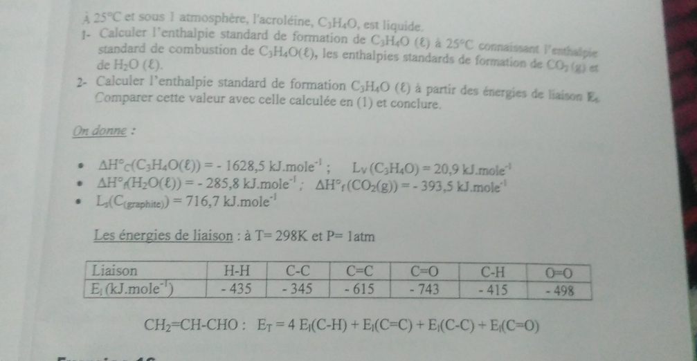 25°C et sous 1 atmosphère, l'acroléine, C_3H_4O , est liquide.
1- Calculer l’enthalpie standard de formation de C_3H_4O(ell ) à 25°C connaissant lenthalpie
standard de combustion de C_3H_4O(ell ) , les enthalpies standards de formation de
de H_2O(ell ). CO_2(g) c 7
2- Calculer l’enthalpie standard de formation C_3H_4O(ell ) à partir des énergies de liaison E_4
Comparer cette valeur avec celle calculée en (1) et conclure.
On donne :
△ H°c(C_3H_4O(ell ))=-1628,5kJ.mole^(-1);L_V(C_3H_4O)=20,9kJ.mole^(-1)
△ H°_f(H_2O(ell ))=-285,8kJ.mole^(-1);△ H°_f(CO_2(g))=-393,5kJ.mole^(-1)
L_3(C_(graphite))=716,7kJ.mole^(-1)
Les énergies de liaison : à T=298K et P=1atm
CH_2=CH-CHO:E_T=4E_1(C-H)+E_1(C=C)+E_1(C-C)+E_1(C=O)