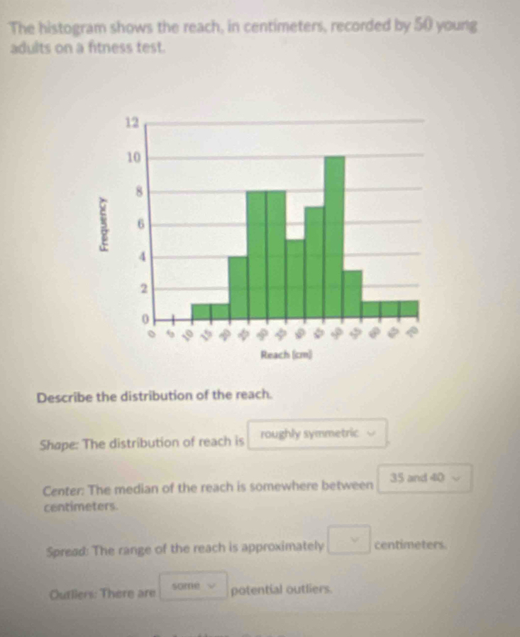 The histogram shows the reach, in centimeters, recorded by 50 young 
adults on a fitness test. 
Describe the distribution of the reach. 
Shape: The distribution of reach is roughly symmetric 
Center: The median of the reach is somewhere between 35 and 40
centimeters. 
Spread: The range of the reach is approximately □ v centimeters. 
Outliers: There are some potential outliers.