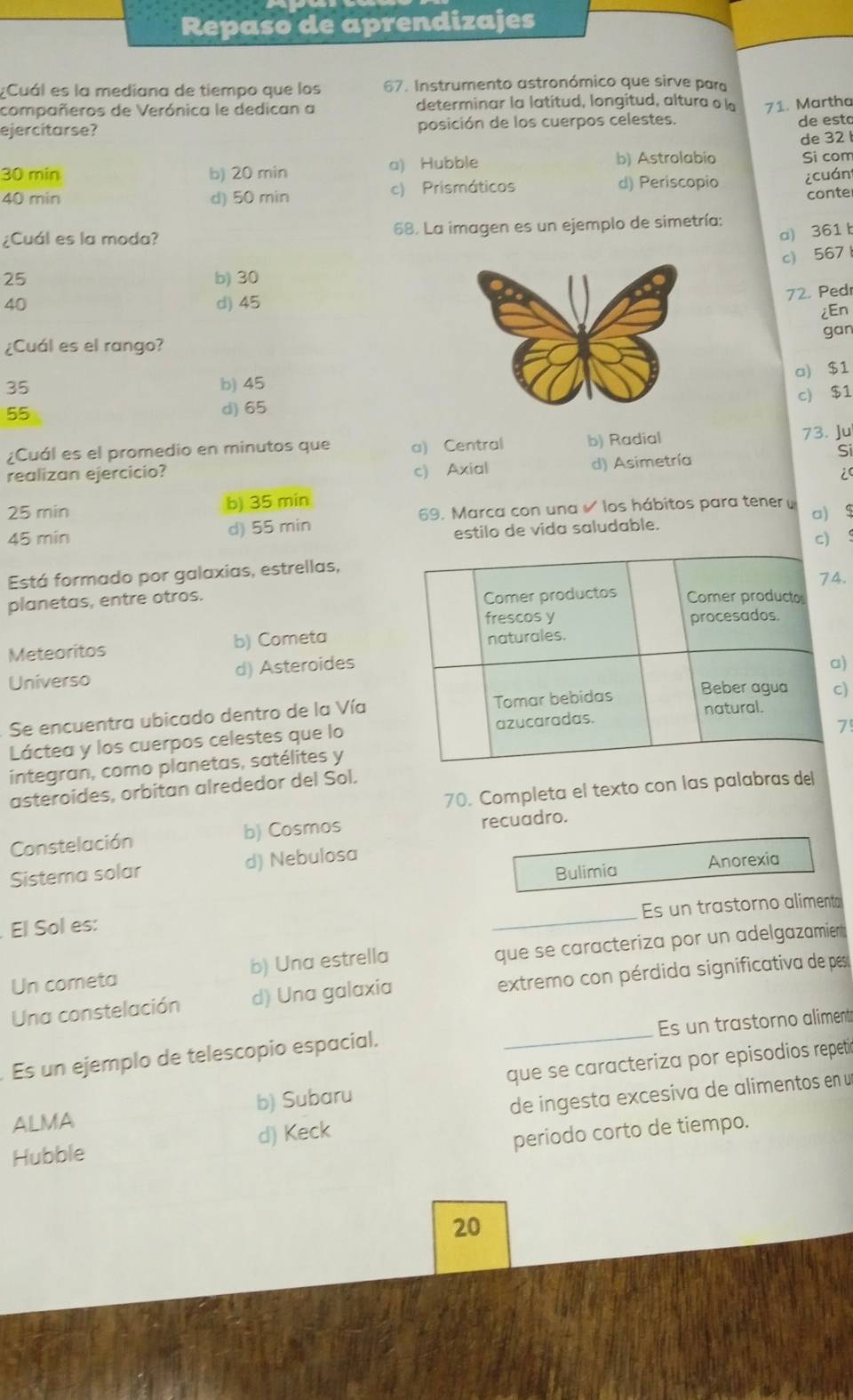 Repaso de aprendizajes
;Cuál es la mediana de tiempo que los 67. Instrumento astronómico que sirve para
compañeros de Verónica le dedican a determinar la latitud, longitud, altura o l 71. Martha
ejercitarse? posición de los cuerpos celestes. de esto
de 32
30 min b) 20 min a) Hubble b) Astrolabio Si com
40 min d) 50 min c) Prismáticos
d) Periscopio ¿cuán
conte
¿Cuál es la moda? 68. La imagen es un ejemplo de simetría:
a)361 b
c) 567
25 b) 30
40 d) 45
72. Pedr
¿En
gan
¿Cuál es el rango?
a) $1
35 b) 45
c) $1
55
d) 65
¿Cuál es el promedio en minutos que a) Central b) Radial 73. Ju
c) Axial d) Asimetría
realizan ejercicio? Si
i
25 min b) 35 min
d) 55 min 69. Marca con una los hábitos para tener  a) $
estilo de vida saludable.
45 min c) 
Está formado por galaxias, estrellas,.
planetas, entre otros.
Meteoritos b) Cometa
Universo d) Asteroides
)
Se encuentra ubicado dentro de la Vía
)
Láctea y los cuerpos celestes que lo
7
integran, como planetas, satélites y
70. Completa el texto con las palabras del
asteroides, orbitan alrededor del Sol.
Constelación b) Cosmos
recuadro.
Sistema solar d) Nebulosa Anorexia
Bulimia
_
Es un trastorno aliment
El Sol es:
Un cometa b) Una estrella que se caracteriza por un adelgazamient
Una constelación d) Una galaxia extremo con pérdida significativa de pes
Es un ejemplo de telescopio espacial. _Es un trastorno aliment
ALMA b) Subaru que se caracteriza por episodios repetió
Hubble d) Keck de ingesta excesiva de alimentos en un
periodo corto de tiempo.
20