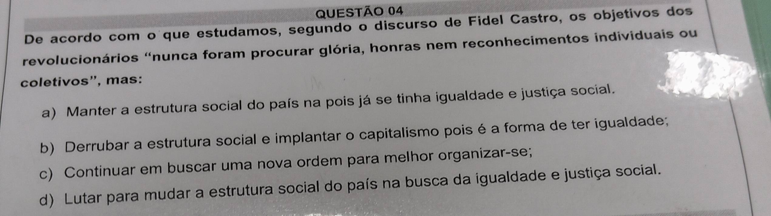 De acordo com o que estudamos, segundo o discurso de Fidel Castro, os objetivos dos
revolucionários "nunca foram procurar glória, honras nem reconhecimentos individuais ou
coletivos”, mas:
a) Manter a estrutura social do país na pois já se tinha igualdade e justiça social.
b) Derrubar a estrutura social e implantar o capitalismo pois é a forma de ter igualdade;
c) Continuar em buscar uma nova ordem para melhor organizar-se;
d) Lutar para mudar a estrutura social do país na busca da igualdade e justiça social.