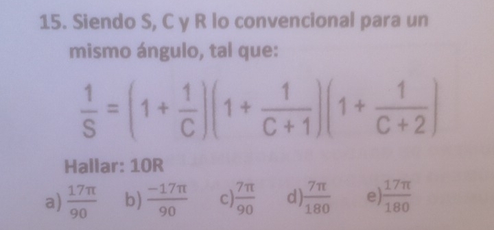 Siendo S, C y R lo convencional para un
mismo ángulo, tal que:
 1/S =(1+ 1/C )(1+ 1/C+1 )(1+ 1/C+2 )
Hallar: 10R
a)  17π /90  b)  (-17π )/90  c)  7π /90  d)  7π /180  e)  17π /180 