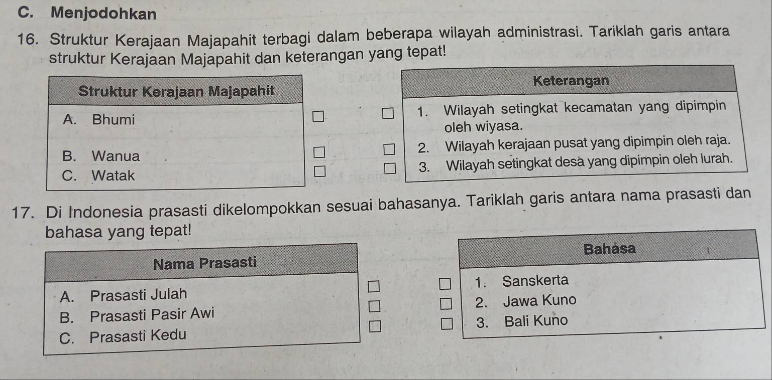 C. Menjodohkan
16. Struktur Kerajaan Majapahit terbagi dalam beberapa wilayah administrasi. Tariklah garis antara
struktur Kerajaan Majapahit dan keterangan yang tepat!
17. Di Indonesia prasasti dikelompokkan sesuai bahasanya. Tariklah garis antara nama prasasti dan
bahasa yang tepat!
Bahasa
Nama Prasasti
A. Prasasti Julah 1. Sanskerta
B. Prasasti Pasir Awi 2. Jawa Kuno
C. Prasasti Kedu 3. Bali Kuno