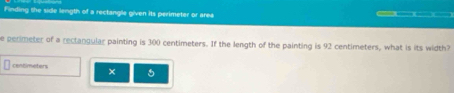 Finding the side length of a rectangle given its perimeter or area 
e perimeter of a rectangular painting is 300 centimeters. If the length of the painting is 92 centimeters, what is its width? 
contimeters × 5