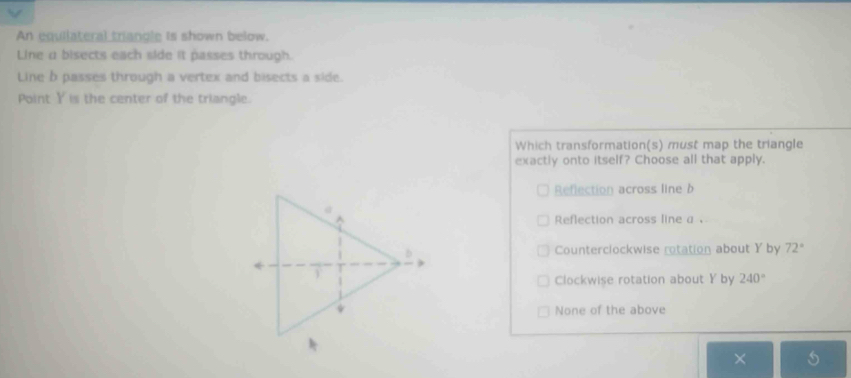 An equilateral triancle is shown below.
Line u bisects each side it passes through.
Line b passes through a vertex and bisects a side.
Point Y is the center of the triangle.
Which transformation(s) must map the triangle
exactly onto itself? Choose all that apply.
Reflection across line b
Reflection across line a 、
Counterclockwise rotation about Y by 72°
Clockwise rotation about Y by 240°
None of the above