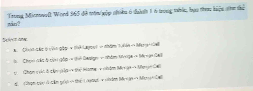 Trong Microsoft Word 365 để trộn/gộp nhiều ô thành 1 ó trong table, bạn thực hiện nư thể
nào?
Select one:
a. Chọn các ô cần gộp -> thể Layout -> nhóm Table → Merge Celll
b. Chọn các ô cần gộp > thẻ Design -> nhóm Merge > Merge Celll
c. Chọn các ô cần gộp > thể Home -> nhóm Merge -> Merge Celll
d. Chọn các ô cần gộp -> thẻ Layout -> nhóm Merge -> Merge Celll