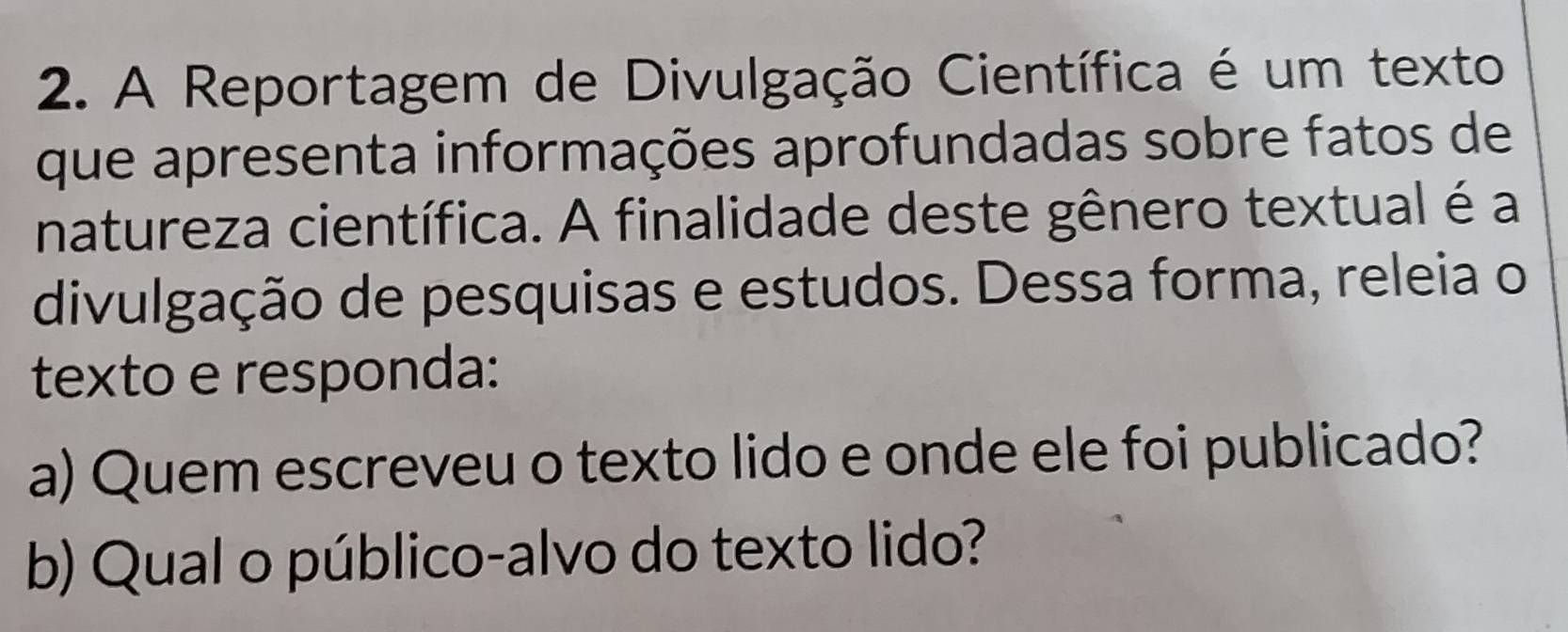 A Reportagem de Divulgação Científica é um texto 
que apresenta informações aprofundadas sobre fatos de 
natureza científica. A finalidade deste gênero textual é a 
divulgação de pesquisas e estudos. Dessa forma, releia o 
texto e responda: 
a) Quem escreveu o texto lido e onde ele foi publicado? 
b) Qual o público-alvo do texto lido?