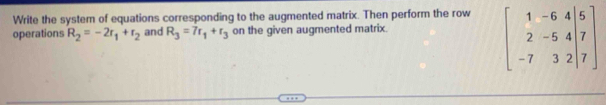 Write the system of equations corresponding to the augmented matrix. Then perform the row 
operations R_2=-2r_1+r_2 and R_3=7r_1+r_3 on the given augmented matrix.
beginbmatrix 1&-6&4|5 2&-5&4|7 -7&3&2|7endbmatrix