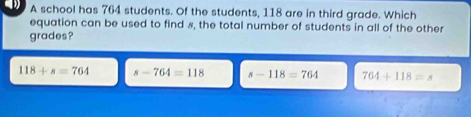 A school has 764 students. Of the students, 118 are in third grade. Which
equation can be used to find 8, the total number of students in all of the other
grades?
118+s=764 s-764=118 s-118=764 764+118=s