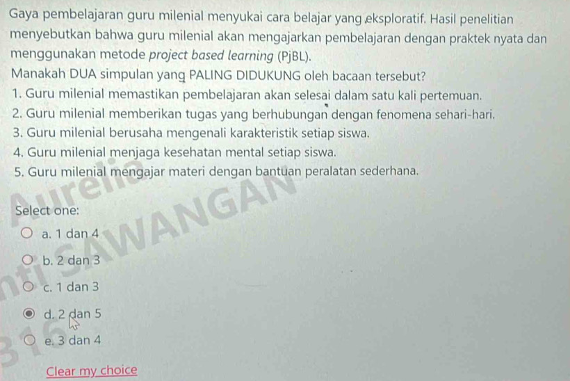 Gaya pembelajaran guru milenial menyukai cara belajar yang eksploratif. Hasil penelitian
menyebutkan bahwa guru milenial akan mengajarkan pembelajaran dengan praktek nyata dan
menggunakan metode project based learning (PjBL).
Manakah DUA simpulan yang PALING DIDUKUNG oleh bacaan tersebut?
1. Guru milenial memastikan pembelajaran akan selesai dalam satu kali pertemuan.
2. Guru milenial memberikan tugas yang berhubungan dengan fenomena sehari-hari.
3. Guru milenial berusaha mengenali karakteristik setiap siswa.
4. Guru milenial menjaga kesehatan mental setiap siswa.
5. Guru milenial mengajar materi dengan bantuan peralatan sederhana.
Select one:
a. 1 dan 4
b. 2 dan 3
c. 1 dan 3
d. 2 dan 5
e. 3 dan 4
Clear my choice