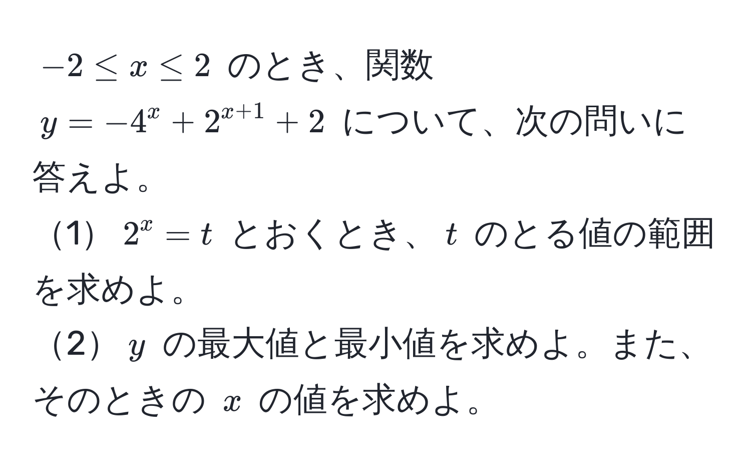 $-2 ≤ x ≤ 2$ のとき、関数 $y = -4^(x + 2^x+1) + 2$ について、次の問いに答えよ。  
1$2^x = t$ とおくとき、$t$ のとる値の範囲を求めよ。  
2$y$ の最大値と最小値を求めよ。また、そのときの $x$ の値を求めよ。