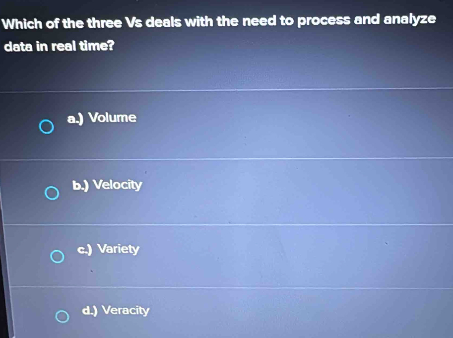 Which of the three Vs deals with the need to process and analyze
data in real time?
a.) Volume
b.) Velocity
c.) Variety
d.) Veracity