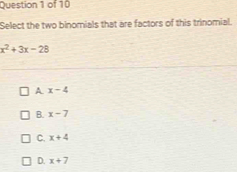 Select the two binomials that are factors of this trinomial.
x^2+3x-28
A x-4
B. x-7
C. x+4
D. x+7