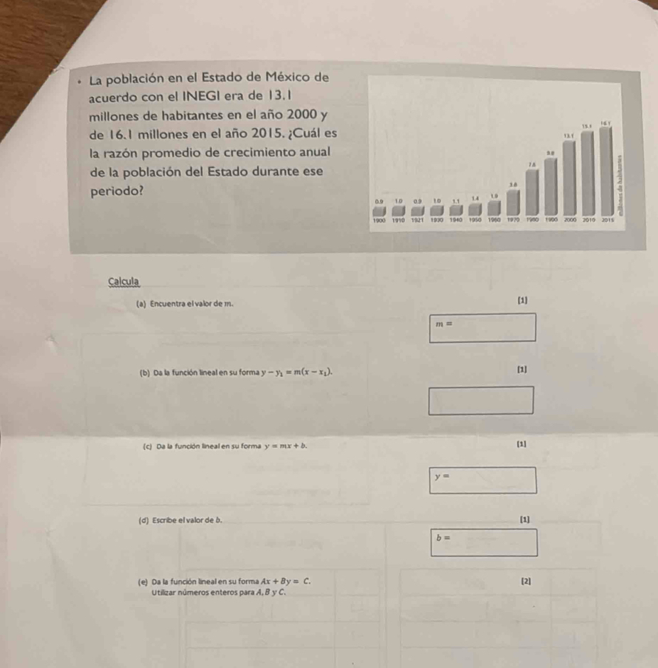 La población en el Estado de México de 
acuerdo con el INEGI era de 13.1
millones de habitantes en el año 2000 y 
de 16.1 millones en el año 2015. ¿Cuál es 
la razón promedio de crecimiento anual 
de la población del Estado durante ese 
periodo? 
Calcula 
(a) Encuentra el valor de m. [1]
m=
(b) Da la función lineal en su forma y-y_1=m(x-x_1). [1] 
(c) Da la función lineal en su forma y=mx+b. [1]
y=
(d) Escribe el valor de b. [1]
b=
(e) Da la función lineal en su forma Ax+By=C. [2] 
Utilizar números enteros para A, B y C.