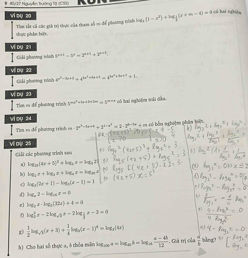9 40/27 Nguyễn Trường Tộ (CS2)
Ví dụ 20
Tìm tất cả các giá trị thực của tham số m để phương trình log _3(1-x^2)+log _ 1/3 (x+m-4)=0 có hai nghiệm
thực phân biệt.
Ví dụ 21
Giải phương trình 5^(x+1)-5^x=2^(x+1)+2^(x+3).
ví dụ 22
Giải phương trình 4^(x^2)-3x+2+4^(2x^2)+6x+5=4^(3x^2)+3x+7+1.
ví dụ 23
Tìm m để phương trình 5^(mx^2)+2x+3+2m=5^(m+x) có hai nghiệm trái dấu.
Ví dụ 24
Tìm m để phương trình m· 2^(x^2)-5x+6+2^(1-x^2)=2· 2^(6-5x)+m có bốn nghiệm phân biệt.
Ví dụ 25
Giải các phương trình sau
a) log _25(4x+5)^2+log _5x=log _327
b) log _2x+log _3x+log _4x=log _20x
c) log _3(2x+1)-log _3(x-1)=1
d) log _x2-log _16x=0
e) log _2x· log _2(32x)+4=0
f) log _3^(2x-2log _sqrt(3))x-2log _ 1/3 x-3=0
g)  1/2 log _sqrt(3)(x+3)+ 1/4 log _9(x-1)^8=log _3(4x)
h) Cho hai số thực a, b thỏa mãn log _100a=log _40b=log _16 (a-4b)/12 . Giá trị của  a/b  bằng?