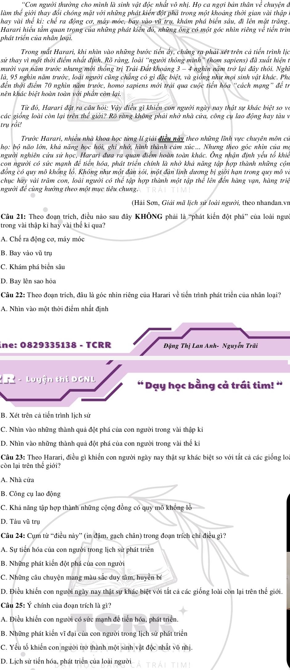 “Con người thường cho mình là sinh vật độc nhất vô nhị. Họ ca ngợi bản thân về chuyện đã
làm thế giới thay đổi chóng mặt với những phát kiến đột phá trong một khoảng thời gian vài thập
hay vài thế ki: chế ra động cơ, máy móc, bay vào vũ trụ, khám phá biển sâu, đi lên mặt trăng.
Harari hiểu tầm quan trọng của những phát kiến đó, những ông có một góc nhìn riêng về tiến trìn
phát triển của nhân loại.
Trong mắt Harari, khi nhìn vào những bước tiến ấy, chúng ra phải xét trên cả tiến trình lịc
sử thay vì một thời điểm nhất định. Rõ ràng, loài “người thông minh” (hom sapiens) đã xuất hiện t
mười vạn năm trước nhưng mới thống trị Trái Đất khoảng 3 - 4 nghìn năm trở lại đây thôi. Nghĩ
là, 95 nghìn năm trước, loài người cũng chẳng có gì đặc biệt, và giống như mọi sinh vật khác. Pho
đến thời điểm 70 nghìn năm trước, homo sapiens mới trải qua cuộc tiến hóa “cách mạng” để tr
hên khác biệt hoàn toàn với phần còn lại.
Từ đó, Harari đặt ra cậu hỏi: Vậy điều gì khiến con người ngày nay thật sự khác biệt so và
các giống loài còn lại trên thế giới? Rõ ràng không phải nhờ nhà cửa, công cụ lao động hay tàu và
trụ rồi!
Trước Harari, nhiều nhà khoa học từng lí giải điều này theo những lĩnh vực chuyên môn cử
họ: bộ não lớn, khả năng học hỏi, ghi nhớ, hình thành cảm xúc... Nhưng theo góc nhìn của mộ
người nghiên cứu sử học, Harari đưa ra quan điểm hoàn toàn khác. Ông nhận định yếu tố khiế
con người có sức mạnh để tiến hóa, phát triển chính là nhờ khả năng tập hợp thành những cộn
đồng có quy mô khồng lồ. Không như một đàn sói, một đàn linh dương bị giới hạn trong quy mô và
chục hay vài trăm con, loài người có thể tập hợp thành một tập thể lên đến hàng vạn, hàng triệ
người để cùng hướng theo một mục tiêu chung.
(Hải Sơn, Giải mã lịch sử loài người, theo nhandan.vn
Câu 21: Theo đoạn trích, điều nào sau đây KHÔNG phải là “phát kiến đột phá” của loài ngườ
trong vài thập kỉ hay vài thế kỉ qua?
A. Chế ra động cơ, máy móc
B. Bay vào vũ trụ
C. Khám phá biển sâu
D. Bay lên sao hỏa
Câu 22: Theo đoạn trích, đâu là góc nhìn riêng của Harari về tiến trình phát triển của nhân loại?
A. Nhìn vào một thời điểm nhất định
ine: 0829335138 - TCRR  Đặng Thị Lan Anh- Nguyễn Trãi
- Luyện thi ĐGNL
“ Dạy học bằng cả trái tim! ”
B. Xét trên cả tiến trình lịch sử
C. Nhìn vào những thành quả đột phá của con người trong vài thập kỉ
D. Nhìn vào những thành quả đột phá của con người trong vài thế kỉ
Câu 23: Theo Harari, điều gì khiến con người ngày nay thật sự khác biệt so với tất cả các giống lo
còn lại trên thế giới?
A. Nhà cửa
B. Công cụ lao động
C. Khả năng tập hợp thành những cộng đồng có quy mô khổng lồ
D. Tàu vũ trụ
Câu 24: Cụm từ “điều này” (in đậm, gạch chân) trong đoạn trích chi điều gì?
A. Sự tiến hóa của con người trong lịch sử phát triển
B. Những phát kiến đột phá của con người
C. Những câu chuyện mang màu sắc duy tâm, huyền bí
D. Điều khiến con người ngày nay thật sự khác biệt với tất cả các giống loài còn lại trên thế giới.
Câu 25: Ý chính của đoạn trích là gì?
A. Điều khiến con người có sức mạnh để tiến hóa, phát triển.
B. Những phát kiến vĩ đại của con người trong lịch sử phát triển
C. Yếu tố khiến con người trở thành một sinh vật độc nhất vô nhị.
D. Lịch sử tiến hóa, phát triển của loài người