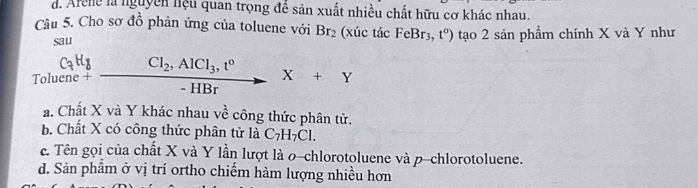 d. Arene là nguyên liệu quan trọng để sản xuất nhiều chất hữu cơ khác nhau.
Câu 5. Cho sơ đồ phản ứng của toluene với Br_2 (xúc tác FeBr3, t^0) tạo 2 sản phẩm chính X và Y như
sau
C_7H_8
Toluene + Cl_2, AlCl_3, t°
X+Y
- HBr
a. Chất X và Y khác nhau về công thức phân tử.
b. Chất X có công thức phân tử là C_7H_7Cl.
c. Tên gọi của chất X và Y lần lượt là o-chlorotoluene và p-chlorotoluene.
d. Sản phâm ở vị trí ortho chiếm hàm lượng nhiều hơn