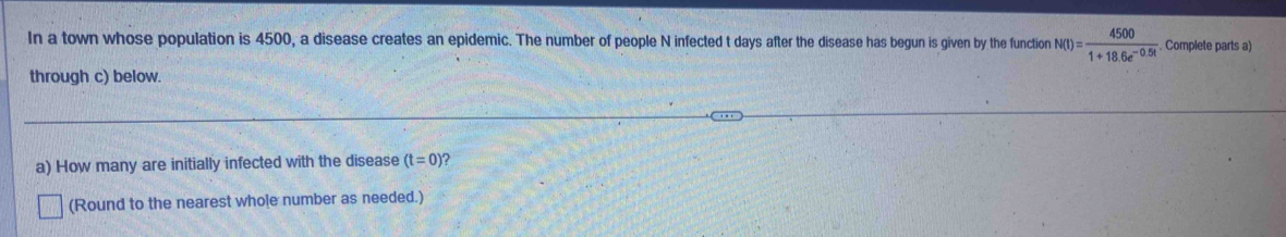 In a town whose population is 4500, a disease creates an epidemic. The number of people N infected t days after the disease has begun is given by the function N(I)= 4500/1+18.6e^(-0.5t) . Complete parts a) 
through c) below. 
a) How many are initially infected with the disease (t=0 ? 
(Round to the nearest whole number as needed.)