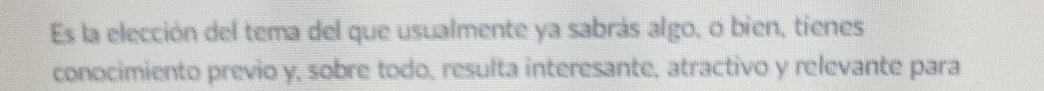 Es la elección del tema del que usualmente ya sabrás algo, o bien, tienes 
conocimiento previo y, sobre todo, resulta interesante, atractivo y relevante para