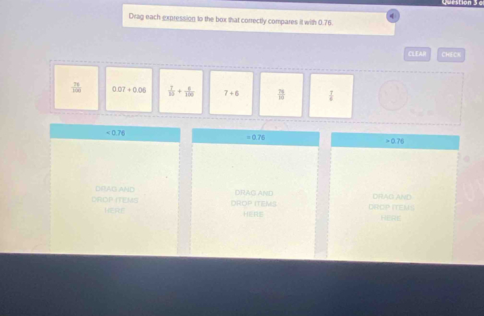Drag each expression to the box that correctly compares it with 0.76.
CLEAR CHECK
 76/100  0.07+0.06  7/10 + 6/100  7+6  76/10   7/6 
<0.76
=0.76
0.76
DRAG AND DRAG AND DRAG AND
DROP ITEMS DROP ITEMS DROP ITEMS
HERE HERE HERE