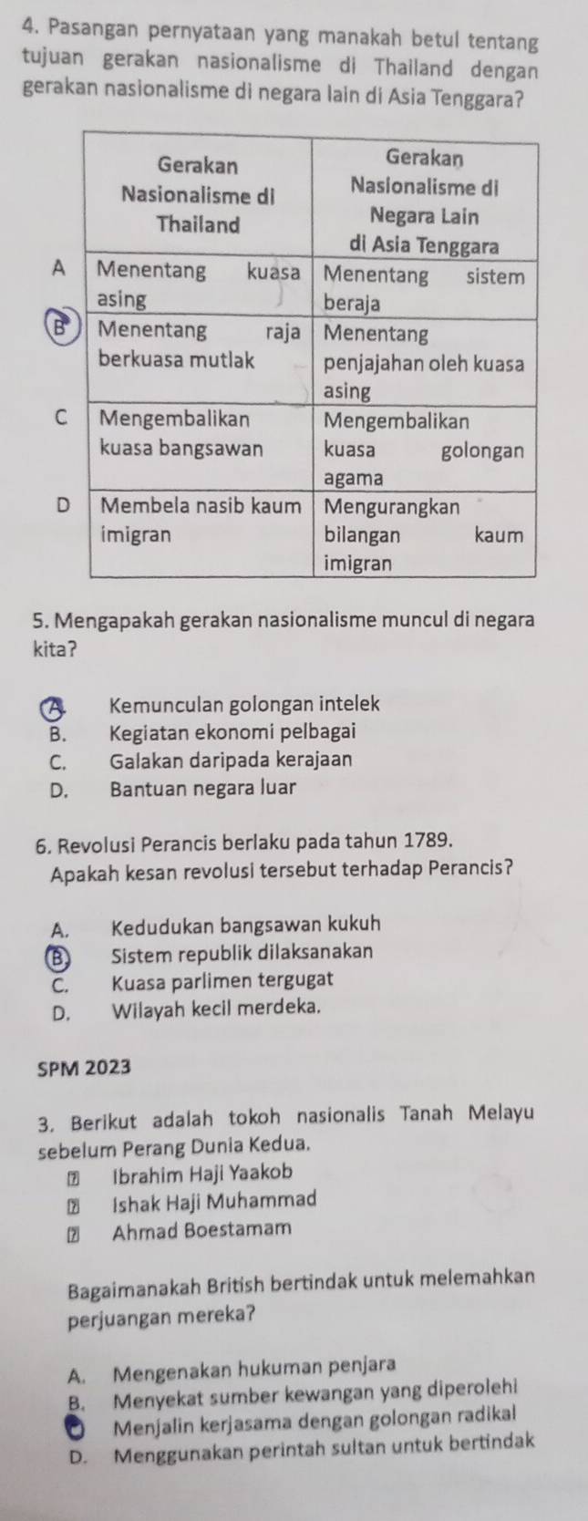 Pasangan pernyataan yang manakah betul tentang
tujuan gerakan nasionalisme di Thailand dengan
gerakan nasionalisme di negara lain di Asia Tenggara?
5. Mengapakah gerakan nasionalisme muncul di negara
kitaʔ
A. Kemunculan golongan intelek
B. Kegiatan ekonomi pelbagai
C. Galakan daripada kerajaan
D. Bantuan negara luar
6. Revolusi Perancis berlaku pada tahun 1789.
Apakah kesan revolusi tersebut terhadap Perancis?
A. Kedudukan bangsawan kukuh
B Sistem republik dilaksanakan
C. Kuasa parlimen tergugat
D. Wilayah kecil merdeka.
SPM 2023
3. Berikut adalah tokoh nasionalis Tanah Melayu
sebelum Perang Dunia Kedua.
⑦ Ibrahim Haji Yaakob
₹ Ishak Haji Muhammad
Ahmad Boestamam
Bagaimanakah British bertindak untuk melemahkan
perjuangan mereka?
A. Mengenakan hukuman penjara
B. Menyekat sumber kewangan yang diperolehi
O Menjalin kerjasama dengan golongan radikal
D. Menggunakan perintah sultan untuk bertindak