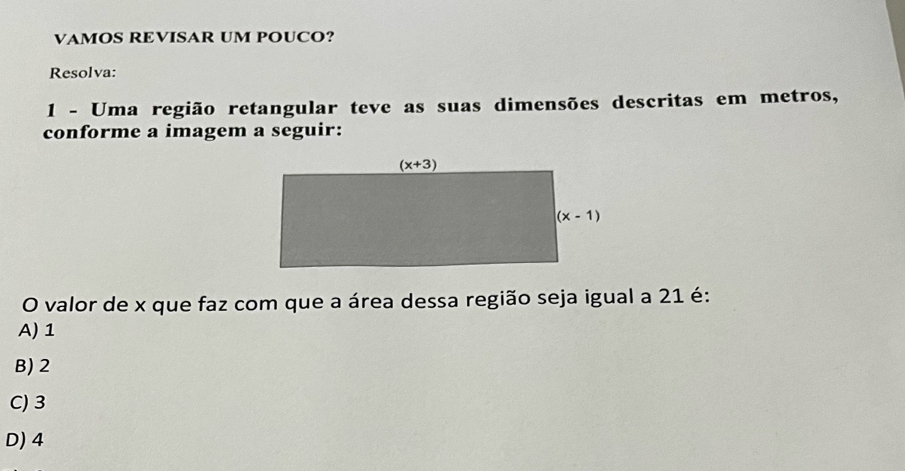 VAMOS REVISAR UM POUCO?
Resolva:
1 - Uma região retangular teve as suas dimensões descritas em metros,
conforme a imagem a seguir:
O valor de x que faz com que a área dessa região seja igual a 21 é:
A) 1
B) 2
C) 3
D) 4