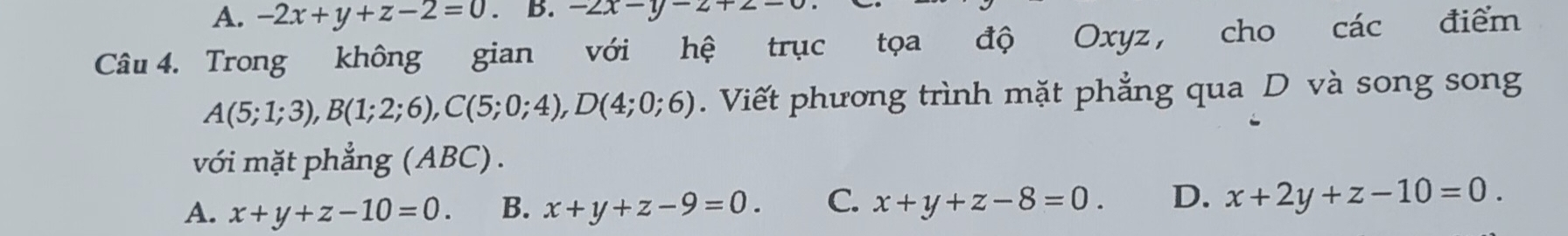 A. -2x+y+z-2=0. B. -2x-y-2+2-0
Câu 4. Trong không gian với hệ trục tọa độ Oxyz , cho các điểm
A(5;1;3), B(1;2;6), C(5;0;4), D(4;0;6). Viết phương trình mặt phẳng qua D và song song
với mặt phẳng (ABC).
A. x+y+z-10=0. B. x+y+z-9=0. C. x+y+z-8=0. D. x+2y+z-10=0.