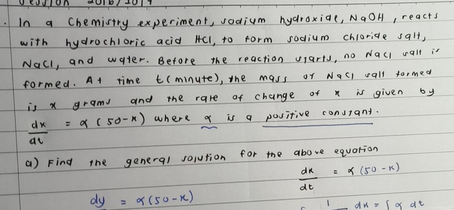 In a Chemistry experiment, sodium hydroxide, NaOH, reacts 
with hydrochloric acid HCl, to form sodium chloride salt, 
Nall, and water. Before the reaction sarts, no wacl calt is 
formed. At time t(minute), the mass or Nacl wall formed 
is x gram and the rare of change of x is given by
 dx/dt =alpha (50-x) where q is a positive consiant. 
() Find the general solution for the above equation
 dx/dt =alpha (50-x)
dy=alpha (50-x)
1 _ dx=∈t alpha dt