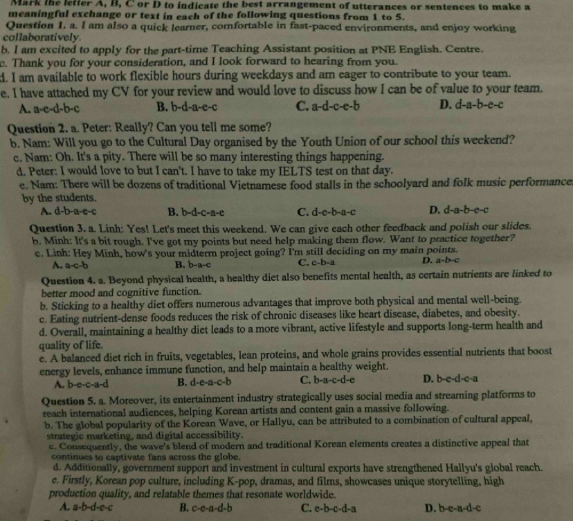 Mark the letter A, B, C or D to indicate the best arrangement of utterances or sentences to make a
meaningful exchange or text in each of the following questions from 1 to 5.
Question 1. a. I am also a quick learner, comfortable in fast-paced environments, and enjoy working
collaboratively
b. I am excited to apply for the part-time Teaching Assistant position at PNE English. Centre.
c. Thank you for your consideration, and I look forward to hearing from you.
d. I am available to work flexible hours during weekdays and am eager to contribute to your team.
e. I have attached my CV for your review and would love to discuss how I can be of value to your team.
A. a-e-d-h- B. b-d-a-e-c C. a-d-c-e-b D. d-a-b-e-c
Question 2. a. Peter: Really? Can you tell me some?
b. Nam: Will you go to the Cultural Day organised by the Youth Union of our school this weekend?
c. Nam: Oh. It's a pity. There will be so many interesting things happening.
d. Peter: I would love to but I can't. I have to take my IELTS test on that day.
e. Nam: There will be dozens of traditional Vietnamese food stalls in the schoolyard and folk music performance
by the students.
A. d-b-a-c-c B. b-d-c-a-c C. d-e-b-a-c D. d-a-b-c-c
Question 3. a. Linh: Yes! Let's meet this weekend. We can give each other feedback and polish our slides.
b. Minh: It's a bit rough. I've got my points but need help making them flow. Want to practice together?
c. Linh: Hey Minh, how's your midterm project going? I'm still deciding on my main points.
A. a-c-b B. b-a-c C. c-b-a D. a-b-c
Question 4. a. Beyond physical health, a healthy diet also benefits mental health, as certain nutrients are linked to
better mood and cognitive function.
b. Sticking to a healthy diet offers numerous advantages that improve both physical and mental well-being.
c. Eating nutrient-dense foods reduces the risk of chronic diseases like heart disease, diabetes, and obesity.
d. Overall, maintaining a healthy diet leads to a more vibrant, active lifestyle and supports long-term health and
quality of life.
e. A balanced diet rich in fruits, vegetables, lean proteins, and whole grains provides essential nutrients that boost
energy levels, enhance immune function, and help maintain a healthy weight.
A. b-c-c -a-c B. d-e-a-c-b C. b-a-c-d-e D. b-e-d-c-a
Question 5. a. Moreover, its entertainment industry strategically uses social media and streaming platforms to
reach international audiences, helping Korean artists and content gain a massive following.
b. The global popularity of the Korean Wave, or Hallyu, can be attributed to a combination of cultural appeal,
strategic marketing, and digital accessibility.
c. Consequently, the wave's blend of modern and traditional Korean elements creates a distinctive appeal that
continues to captivate fans across the globe.
d. Additionally, government support and investment in cultural exports have strengthened Hallyu's global reach.
e. Firstly, Korean pop culture, including K-pop, dramas, and films, showcases unique storytelling, high
production quality, and relatable themes that resonate worldwide.
A. a · b -d-c-c B. c-e-a-d-b C. e-b-c-d-a D. b-e-a-d-c