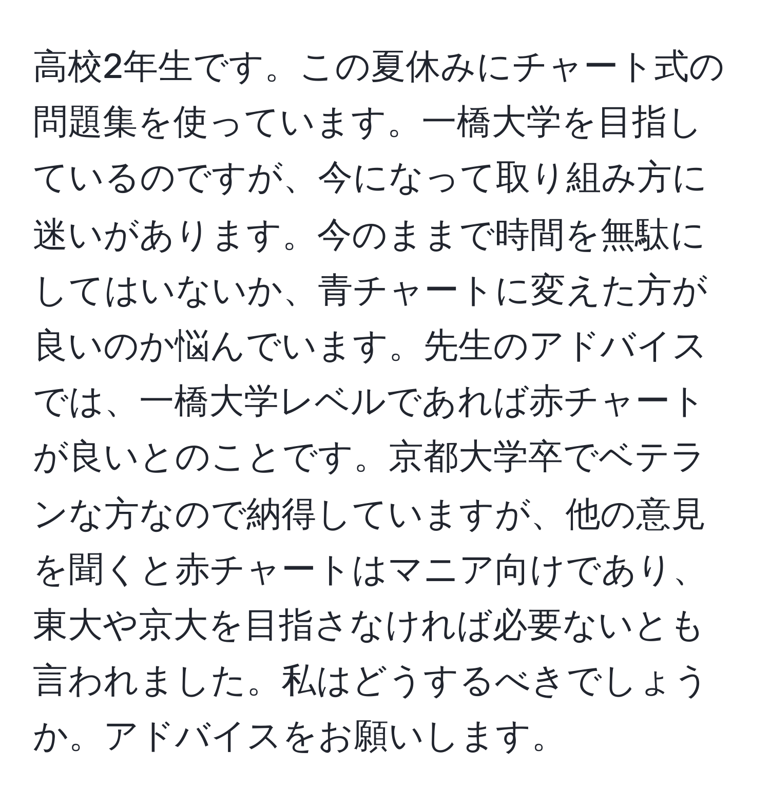 高校2年生です。この夏休みにチャート式の問題集を使っています。一橋大学を目指しているのですが、今になって取り組み方に迷いがあります。今のままで時間を無駄にしてはいないか、青チャートに変えた方が良いのか悩んでいます。先生のアドバイスでは、一橋大学レベルであれば赤チャートが良いとのことです。京都大学卒でベテランな方なので納得していますが、他の意見を聞くと赤チャートはマニア向けであり、東大や京大を目指さなければ必要ないとも言われました。私はどうするべきでしょうか。アドバイスをお願いします。